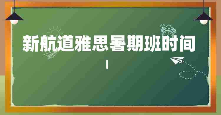 新航道雅思暑期班时间安排 | 雅思备考指南